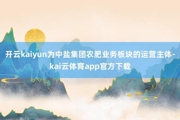 开云kaiyun为中盐集团农肥业务板块的运营主体-kai云体育app官方下载