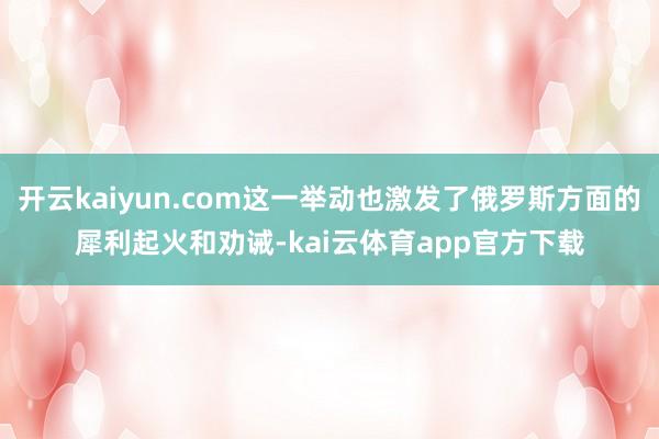 开云kaiyun.com这一举动也激发了俄罗斯方面的犀利起火和劝诫-kai云体育app官方下载