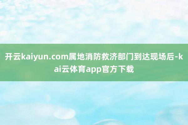 开云kaiyun.com属地消防救济部门到达现场后-kai云体育app官方下载