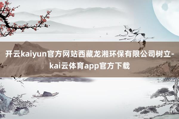 开云kaiyun官方网站西藏龙湘环保有限公司树立-kai云体育app官方下载
