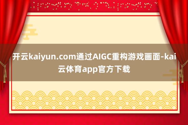 开云kaiyun.com通过AIGC重构游戏画面-kai云体育app官方下载