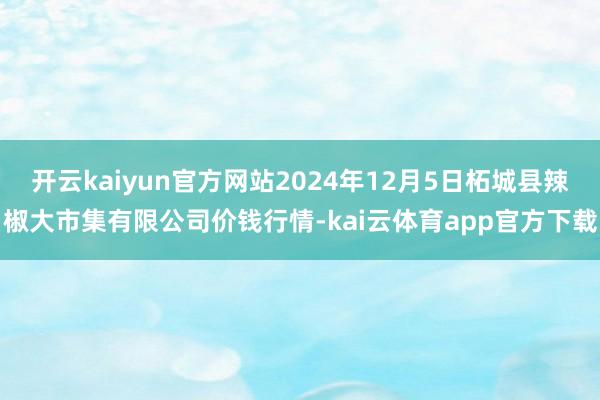 开云kaiyun官方网站2024年12月5日柘城县辣椒大市集有限公司价钱行情-kai云体育app官方下载