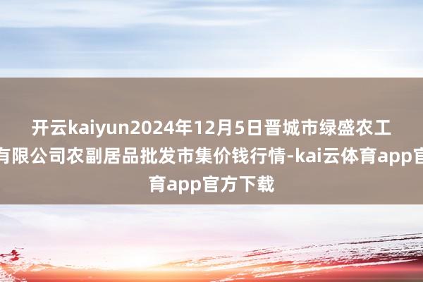 开云kaiyun2024年12月5日晋城市绿盛农工商实业有限公司农副居品批发市集价钱行情-kai云体育app官方下载