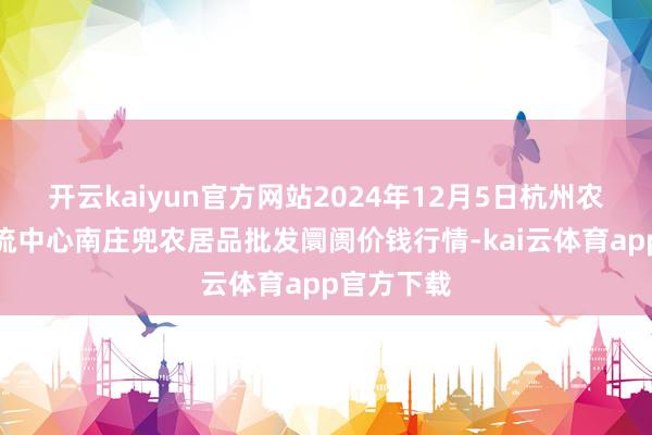 开云kaiyun官方网站2024年12月5日杭州农副居品物流中心南庄兜农居品批发阛阓价钱行情-kai云体育app官方下载