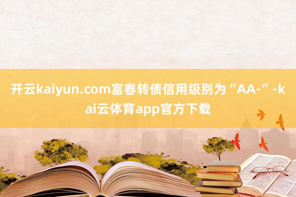 开云kaiyun.com富春转债信用级别为“AA-”-kai云体育app官方下载