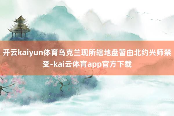 开云kaiyun体育乌克兰现所辖地盘暂由北约兴师禁受-kai云体育app官方下载