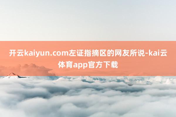 开云kaiyun.com左证指摘区的网友所说-kai云体育app官方下载