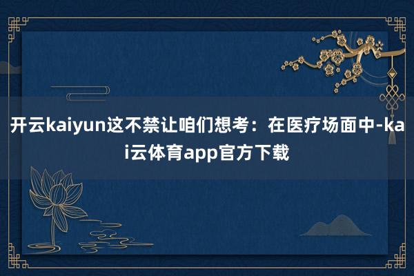 开云kaiyun这不禁让咱们想考：在医疗场面中-kai云体育app官方下载