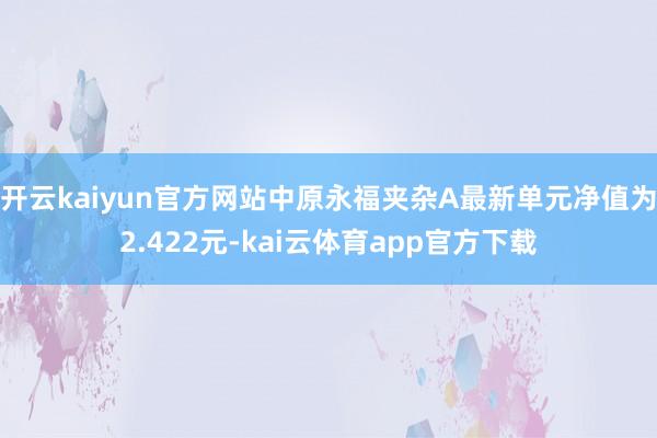 开云kaiyun官方网站中原永福夹杂A最新单元净值为2.422元-kai云体育app官方下载