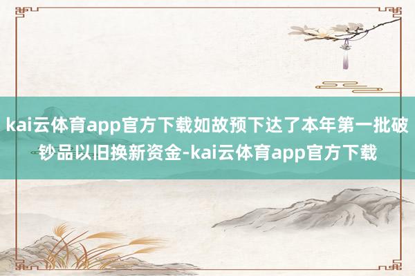 kai云体育app官方下载如故预下达了本年第一批破钞品以旧换新资金-kai云体育app官方下载