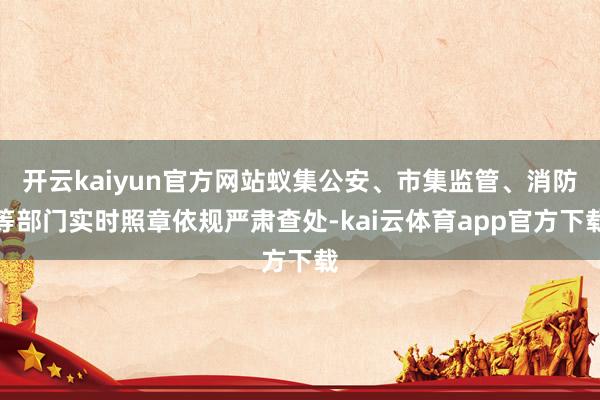 开云kaiyun官方网站蚁集公安、市集监管、消防等部门实时照章依规严肃查处-kai云体育app官方下载