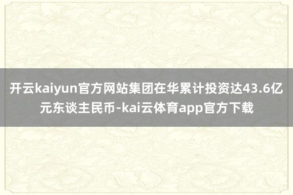 开云kaiyun官方网站集团在华累计投资达43.6亿元东谈主民币-kai云体育app官方下载
