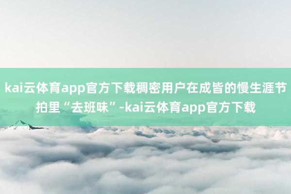 kai云体育app官方下载稠密用户在成皆的慢生涯节拍里“去班味”-kai云体育app官方下载