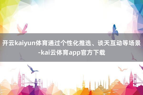 开云kaiyun体育通过个性化推选、谈天互动等场景-kai云体育app官方下载