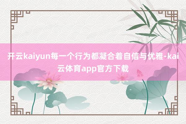 开云kaiyun每一个行为都凝合着自信与优雅-kai云体育app官方下载