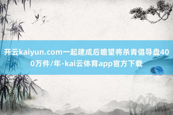 开云kaiyun.com一起建成后瞻望将杀青倡导盘400万件/年-kai云体育app官方下载