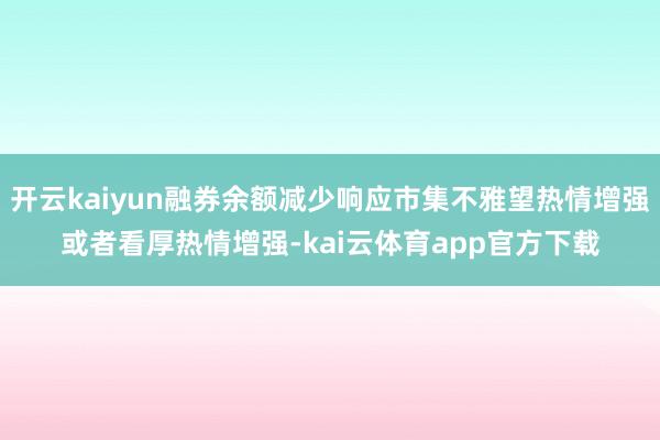 开云kaiyun融券余额减少响应市集不雅望热情增强或者看厚热情增强-kai云体育app官方下载