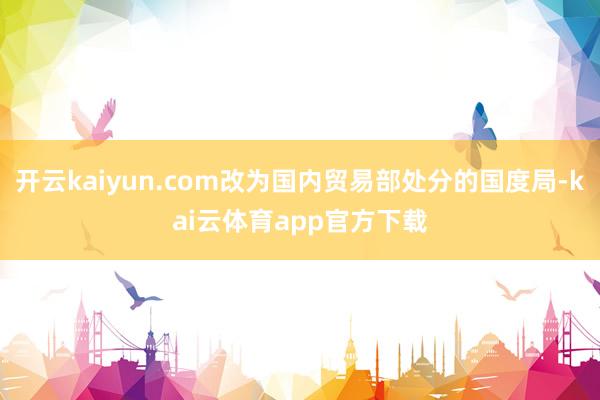 开云kaiyun.com改为国内贸易部处分的国度局-kai云体育app官方下载
