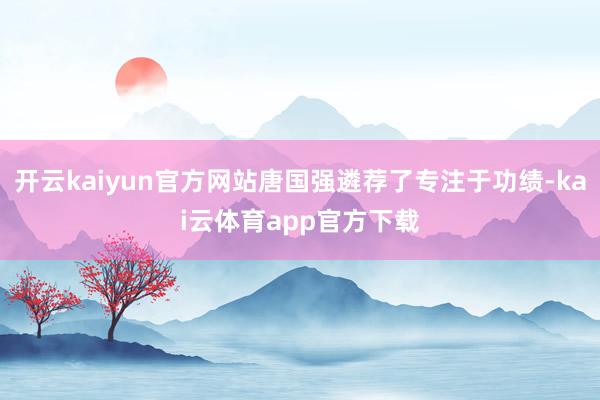 开云kaiyun官方网站唐国强遴荐了专注于功绩-kai云体育app官方下载