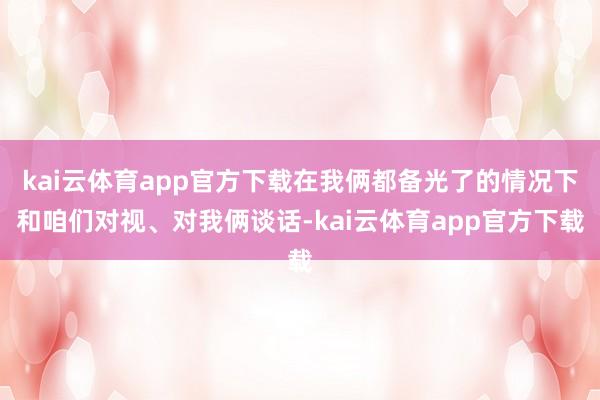 kai云体育app官方下载在我俩都备光了的情况下和咱们对视、对我俩谈话-kai云体育app官方下载