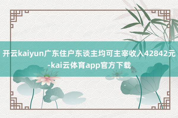 开云kaiyun广东住户东谈主均可主宰收入42842元-kai云体育app官方下载