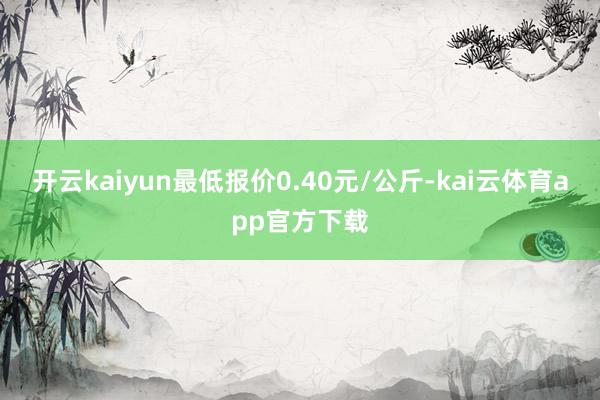 开云kaiyun最低报价0.40元/公斤-kai云体育app官方下载